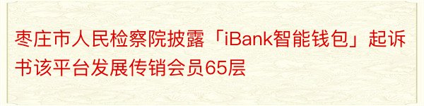 枣庄市人民检察院披露「iBank智能钱包」起诉书该平台发展传销会员65层