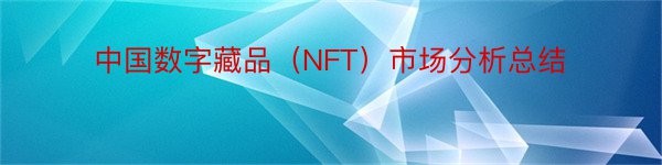 中国数字藏品（NFT）市场分析总结