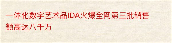 一体化数字艺术品IDA火爆全网第三批销售额高达八千万